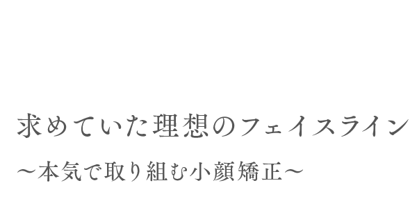 求めていた理想のフェイスライン ～本気で取り組む小顔矯正～